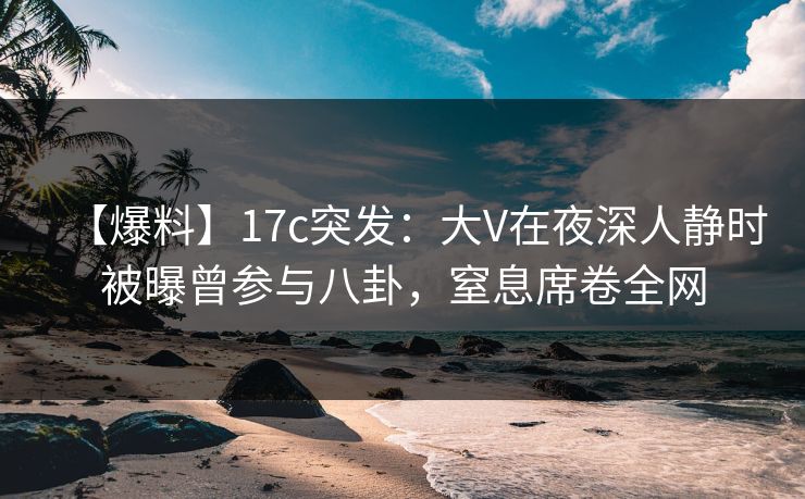 【爆料】17c突发：大V在夜深人静时被曝曾参与八卦，窒息席卷全网