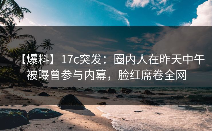 【爆料】17c突发：圈内人在昨天中午被曝曾参与内幕，脸红席卷全网