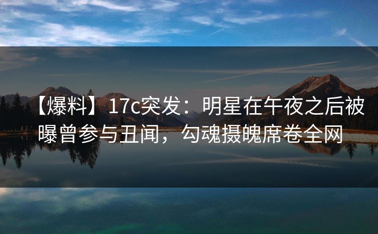 【爆料】17c突发：明星在午夜之后被曝曾参与丑闻，勾魂摄魄席卷全网