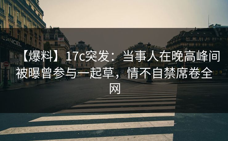 【爆料】17c突发：当事人在晚高峰间被曝曾参与一起草，情不自禁席卷全网