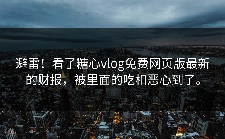 避雷！看了糖心vlog免费网页版最新的财报，被里面的吃相恶心到了。