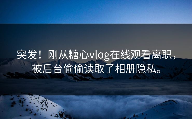 突发！刚从糖心vlog在线观看离职，被后台偷偷读取了相册隐私。