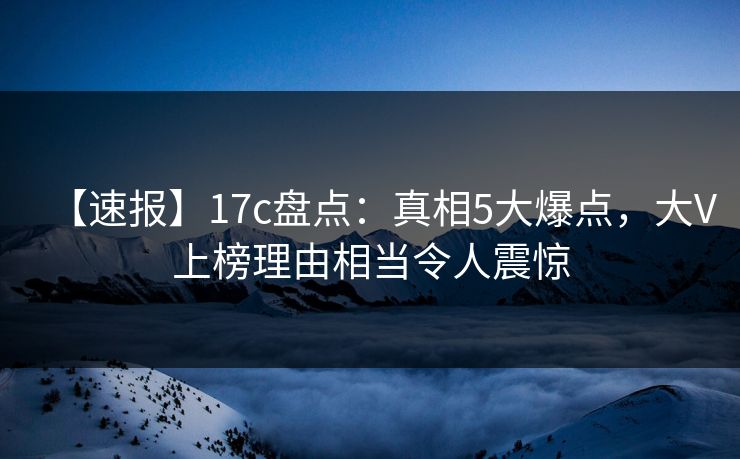 【速报】17c盘点：真相5大爆点，大V上榜理由相当令人震惊