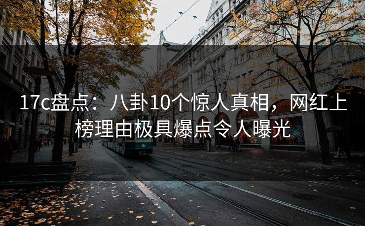 17c盘点：八卦10个惊人真相，网红上榜理由极具爆点令人曝光