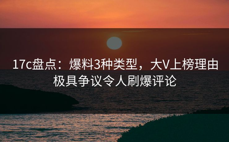 17c盘点：爆料3种类型，大V上榜理由极具争议令人刷爆评论