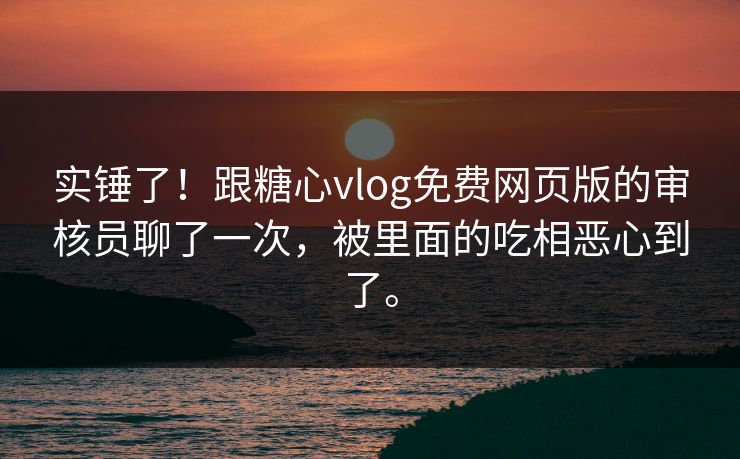 实锤了！跟糖心vlog免费网页版的审核员聊了一次，被里面的吃相恶心到了。