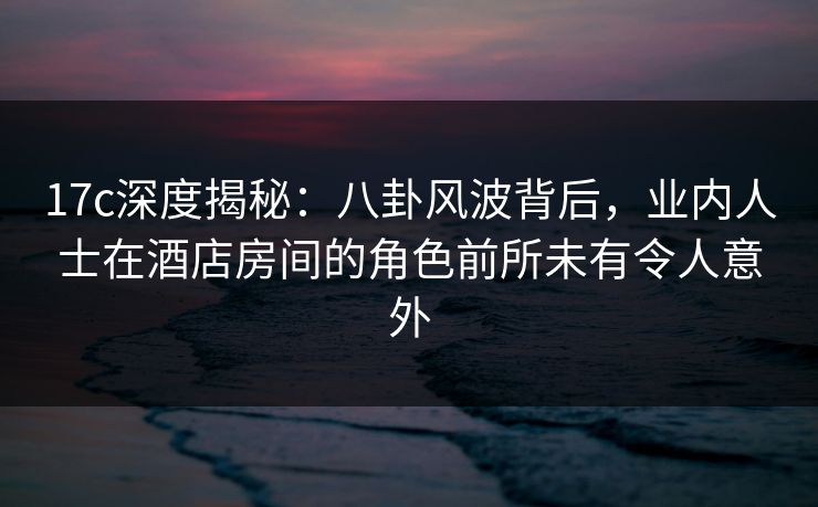 17c深度揭秘：八卦风波背后，业内人士在酒店房间的角色前所未有令人意外