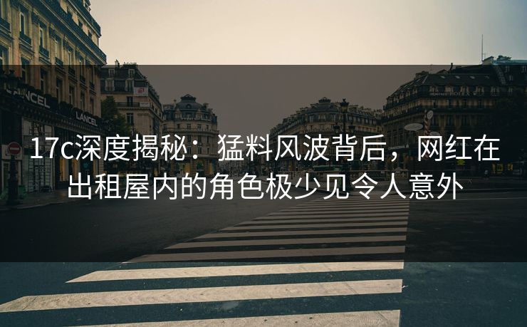 17c深度揭秘：猛料风波背后，网红在出租屋内的角色极少见令人意外